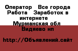 Оператор - Все города Работа » Заработок в интернете   . Мурманская обл.,Видяево нп